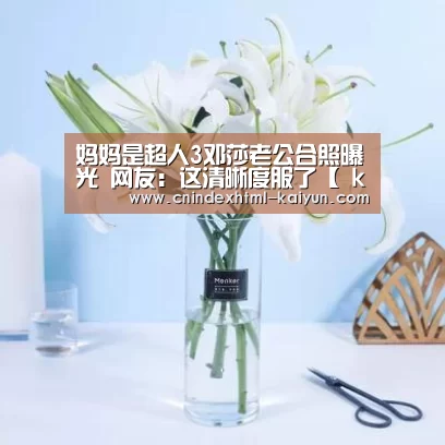 妈妈是超人3邓莎老公合照曝光 网友:这清晰度服了【 kaiyun官网首页 】(图1) 即时比分入口